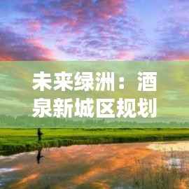 未来绿洲:酒泉新城区规划的璀璨蓝图