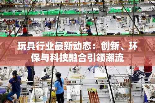 玩具行业最新动态:创新、环保与科技融合引领潮流