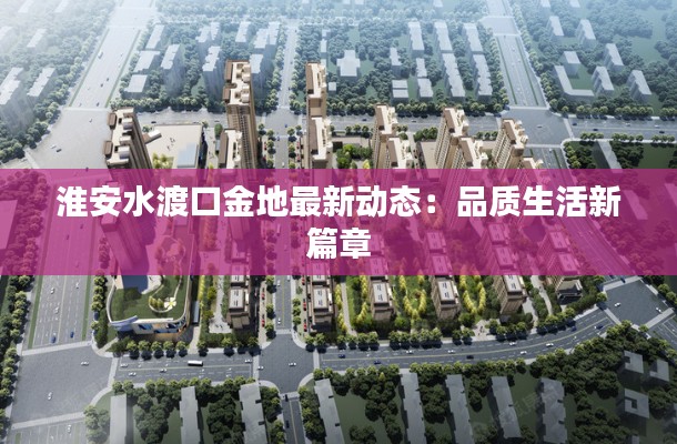 淮安水渡口金地最新动态:品质生活新篇章