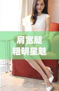 肩宽腿粗明星魅力四溢,独特风采引人注目