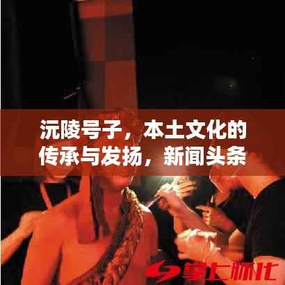 沅陵号子,本土文化的传承与发扬,新闻头条瞩目