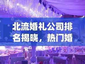 北流婚礼公司排名揭晓,热门婚庆公司榜单,打造梦幻婚礼的首选!