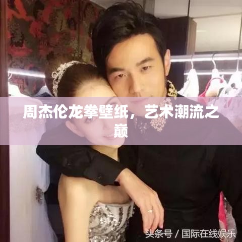 周杰伦龙拳壁纸,艺术潮流之巅