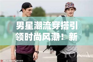 男星潮流穿搭引领时尚风潮!新风尚尽在掌握